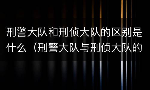 刑警大队和刑侦大队的区别是什么（刑警大队与刑侦大队的区别）