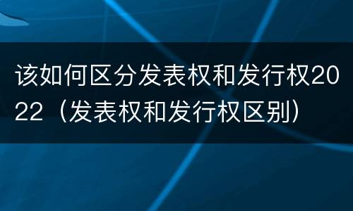 该如何区分发表权和发行权2022（发表权和发行权区别）