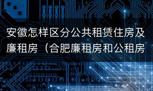 安徽怎样区分公共租赁住房及廉租房（合肥廉租房和公租房的区别）