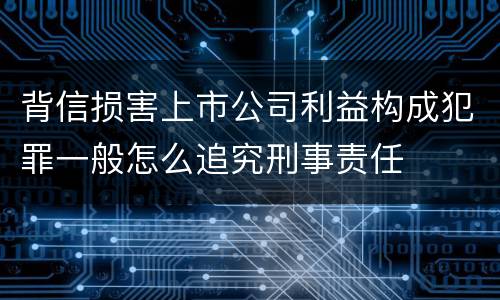 背信损害上市公司利益构成犯罪一般怎么追究刑事责任