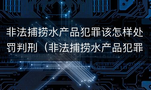 非法捕捞水产品犯罪该怎样处罚判刑（非法捕捞水产品犯罪该怎样处罚判刑多少年）