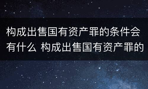 构成出售国有资产罪的条件会有什么 构成出售国有资产罪的条件会有什么影响