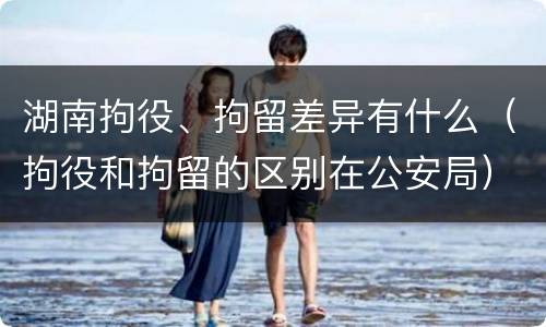 湖南拘役、拘留差异有什么（拘役和拘留的区别在公安局）
