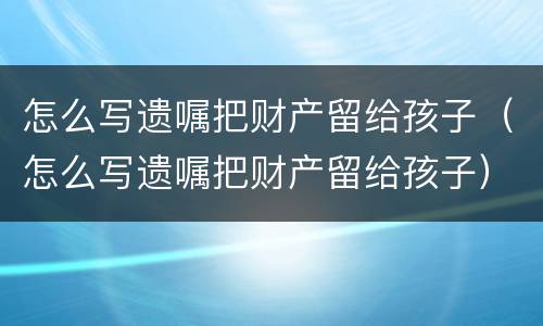 怎么写遗嘱把财产留给孩子（怎么写遗嘱把财产留给孩子）