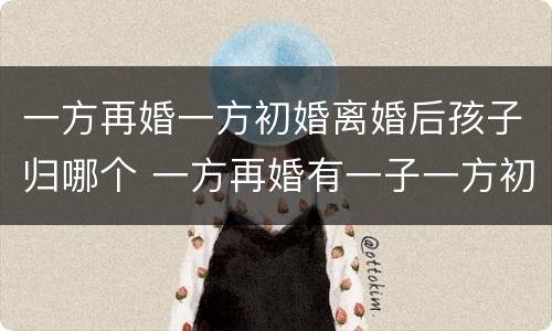 一方再婚一方初婚离婚后孩子归哪个 一方再婚有一子一方初婚可以生几胎