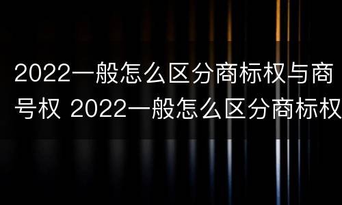 2022一般怎么区分商标权与商号权 2022一般怎么区分商标权与商号权呢