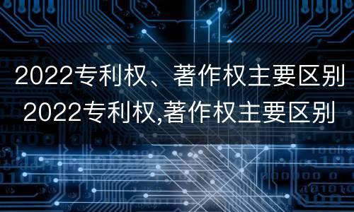 2022专利权、著作权主要区别 2022专利权,著作权主要区别是什么