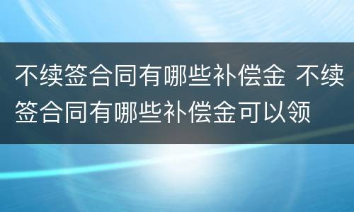 不续签合同有哪些补偿金 不续签合同有哪些补偿金可以领
