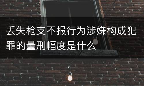 丢失枪支不报行为涉嫌构成犯罪的量刑幅度是什么