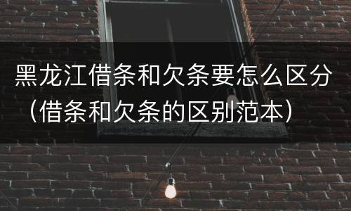 黑龙江借条和欠条要怎么区分（借条和欠条的区别范本）