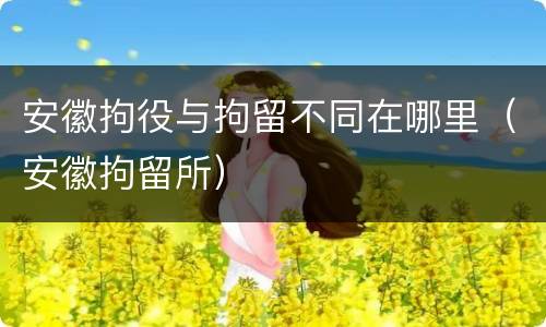 安徽拘役与拘留不同在哪里（安徽拘留所）