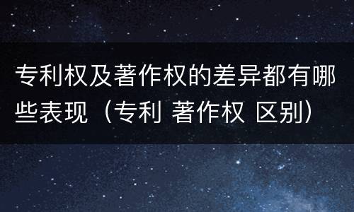 专利权及著作权的差异都有哪些表现（专利 著作权 区别）