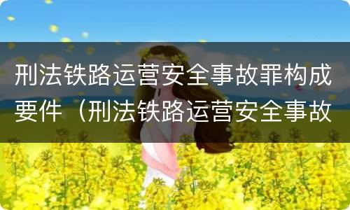 刑法铁路运营安全事故罪构成要件（刑法铁路运营安全事故罪构成要件是什么）