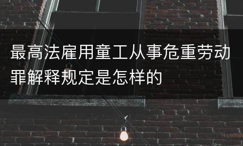 最高法雇用童工从事危重劳动罪解释规定是怎样的