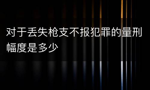 对于丢失枪支不报犯罪的量刑幅度是多少