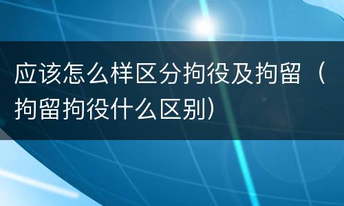 应该怎么样区分拘役及拘留（拘留拘役什么区别）