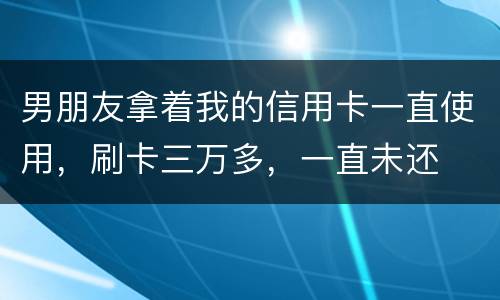 男朋友拿着我的信用卡一直使用，刷卡三万多，一直未还