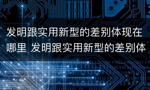 发明跟实用新型的差别体现在哪里 发明跟实用新型的差别体现在哪里呢