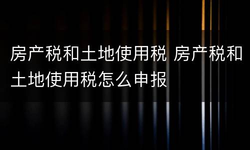 房产税和土地使用税 房产税和土地使用税怎么申报