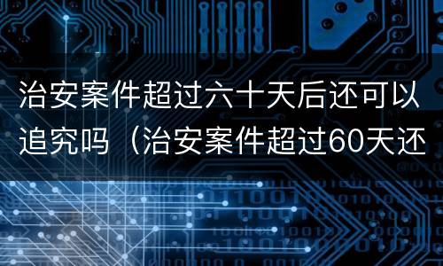 治安案件超过六十天后还可以追究吗（治安案件超过60天还能处罚吗?）