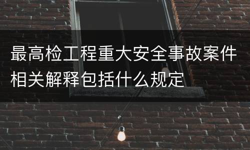 最高检工程重大安全事故案件相关解释包括什么规定