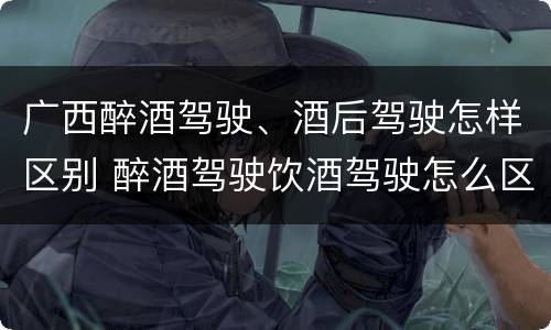 广西醉酒驾驶、酒后驾驶怎样区别 醉酒驾驶饮酒驾驶怎么区别