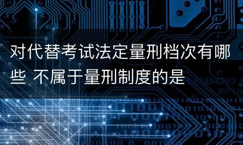 对代替考试法定量刑档次有哪些 不属于量刑制度的是