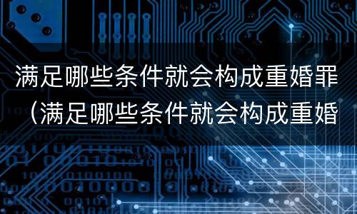满足哪些条件就会构成重婚罪（满足哪些条件就会构成重婚罪了）