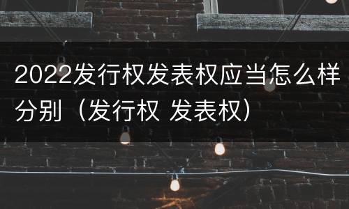 2022发行权发表权应当怎么样分别（发行权 发表权）