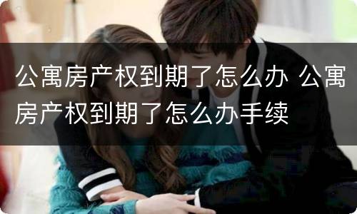 公寓房产权到期了怎么办 公寓房产权到期了怎么办手续