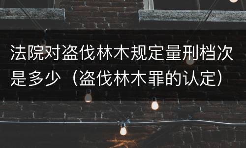 法院对盗伐林木规定量刑档次是多少（盗伐林木罪的认定）