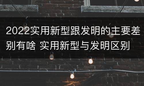 2022实用新型跟发明的主要差别有啥 实用新型与发明区别