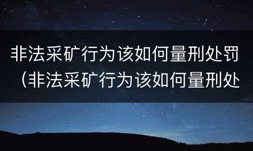 非法采矿行为该如何量刑处罚(非法采矿行为该如何量刑处罚标准)