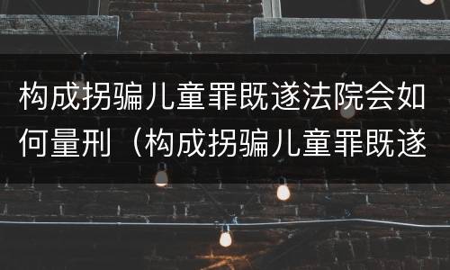 构成拐骗儿童罪既遂法院会如何量刑（构成拐骗儿童罪既遂法院会如何量刑呢）