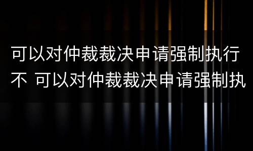 可以对仲裁裁决申请强制执行不 可以对仲裁裁决申请强制执行不执行吗