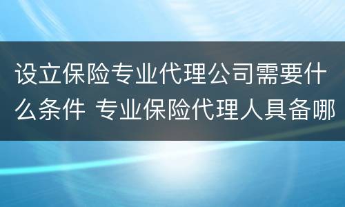 设立保险专业代理公司需要什么条件 专业保险代理人具备哪些条件