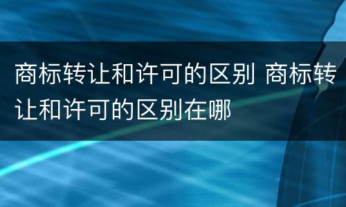 商标转让和许可的区别 商标转让和许可的区别在哪