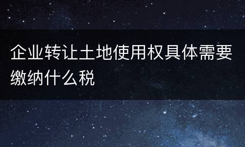 企业转让土地使用权具体需要缴纳什么税