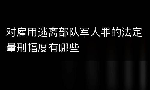 对雇用逃离部队军人罪的法定量刑幅度有哪些