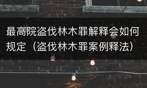 最高院盗伐林木罪解释会如何规定（盗伐林木罪案例释法）