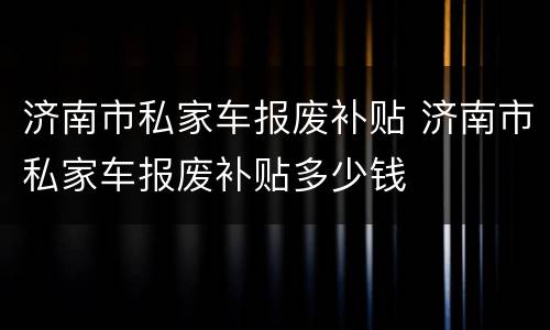 济南市私家车报废补贴 济南市私家车报废补贴多少钱