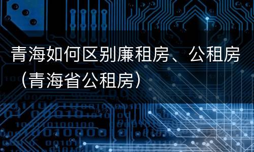 青海如何区别廉租房、公租房（青海省公租房）
