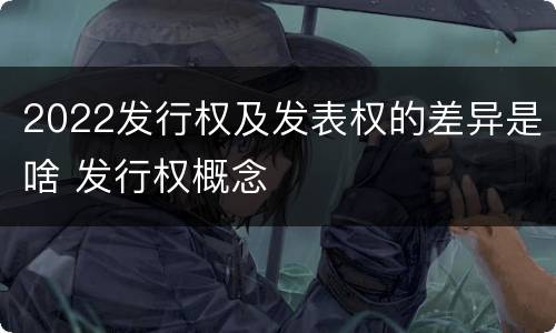 2022发行权及发表权的差异是啥 发行权概念
