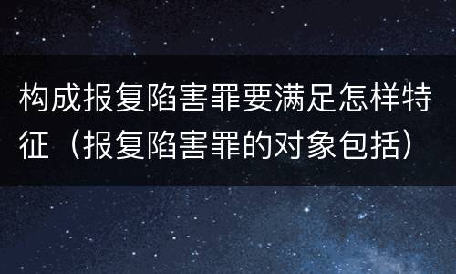 构成报复陷害罪要满足怎样特征（报复陷害罪的对象包括）