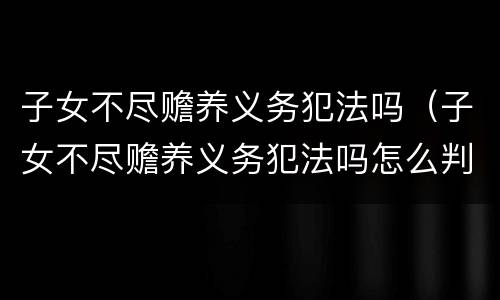 子女不尽赡养义务犯法吗（子女不尽赡养义务犯法吗怎么判）