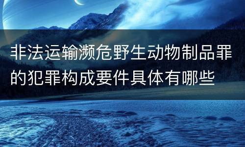 非法运输濒危野生动物制品罪的犯罪构成要件具体有哪些