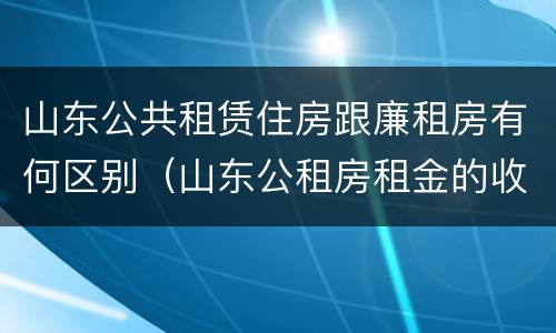 山东公共租赁住房跟廉租房有何区别（山东公租房租金的收费标准）