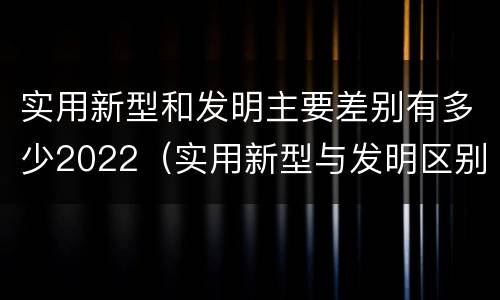 实用新型和发明主要差别有多少2022（实用新型与发明区别）
