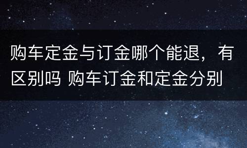 购车定金与订金哪个能退，有区别吗 购车订金和定金分别