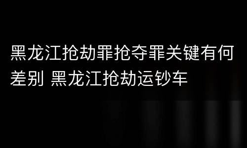 黑龙江抢劫罪抢夺罪关键有何差别 黑龙江抢劫运钞车